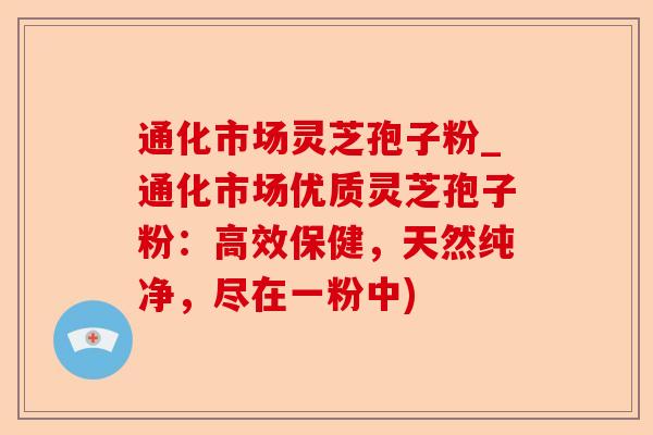 通化市场灵芝孢子粉_通化市场优质灵芝孢子粉：高效保健，天然纯净，尽在一粉中)-第1张图片-卓越灵芝孢子粉