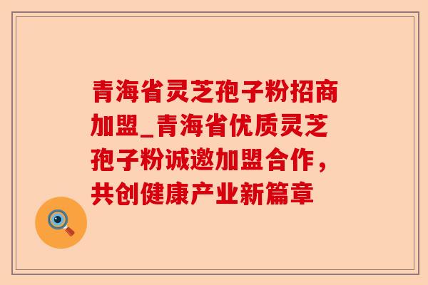 青海省灵芝孢子粉招商加盟_青海省优质灵芝孢子粉诚邀加盟合作，共创健康产业新篇章-第1张图片-卓越灵芝孢子粉