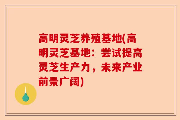 高明灵芝养殖基地(高明灵芝基地:尝试提高灵芝生产力,未来产业前景广阔)-第1张图片-卓越灵芝孢子粉 高明灵芝养殖基地(高明灵芝基地:尝试提高灵芝生产力,未来产业前景广阔)-第1张图片-卓越灵芝孢子粉