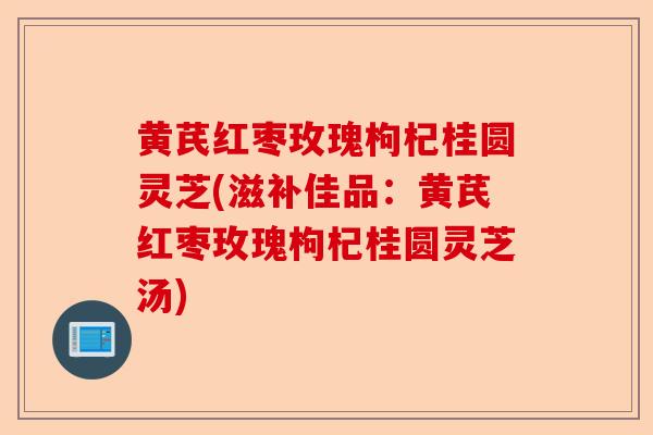 黄芪红枣玫瑰枸杞桂圆灵芝(滋补佳品：黄芪红枣玫瑰枸杞桂圆灵芝汤)-第1张图片-卓越灵芝孢子粉