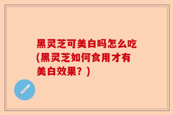 黑灵芝可美白吗怎么吃(黑灵芝如何食用才有美白效果?)-第1张图片-卓越灵芝孢子粉 黑灵芝可美白吗怎么吃(黑灵芝如何食用才有美白效果?)-第1张图片-卓越灵芝孢子粉