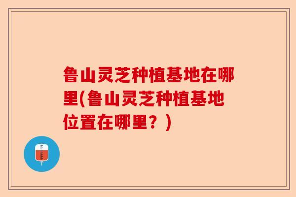 鲁山灵芝种植基地在哪里(鲁山灵芝种植基地位置在哪里?)-第1张图片-卓越灵芝孢子粉 鲁山灵芝种植基地在哪里(鲁山灵芝种植基地位置在哪里?)-第1张图片-卓越灵芝孢子粉