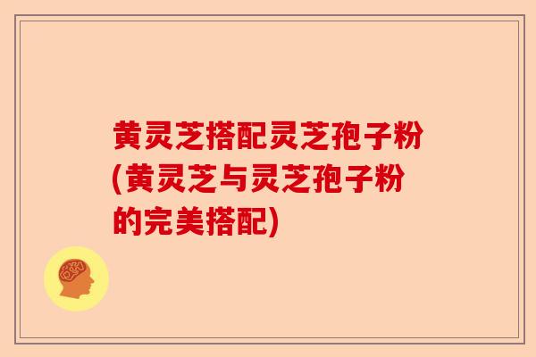 黄灵芝搭配灵芝孢子粉(黄灵芝与灵芝孢子粉的完美搭配)-第1张图片-卓越灵芝孢子粉 黄灵芝搭配灵芝孢子粉(黄灵芝与灵芝孢子粉的完美搭配)-第1张图片-卓越灵芝孢子粉
