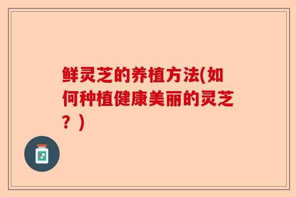鲜灵芝的养植方法(如何种植健康美丽的灵芝?)-第1张图片-卓越灵芝孢子粉 鲜灵芝的养植方法(如何种植健康美丽的灵芝?)-第1张图片-卓越灵芝孢子粉