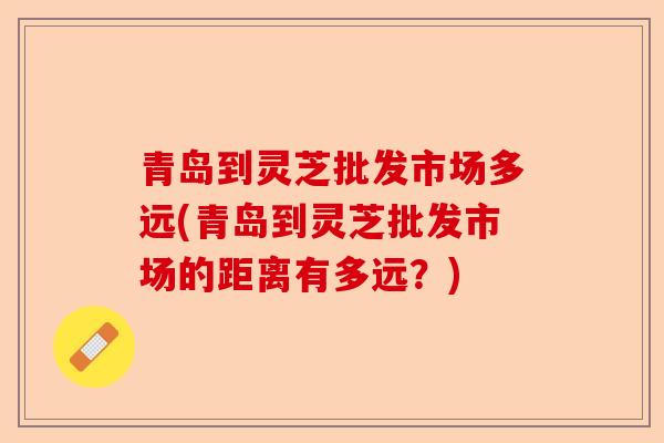 青岛到灵芝批发市场多远(青岛到灵芝批发市场的距离有多远？)-第1张图片-卓越灵芝孢子粉