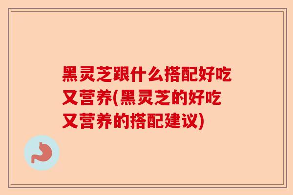 黑灵芝跟什么搭配好吃又营养(黑灵芝的好吃又营养的搭配建议)-第1张图片-卓越灵芝孢子粉 黑灵芝跟什么搭配好吃又营养(黑灵芝的好吃又营养的搭配建议)-第1张图片-卓越灵芝孢子粉