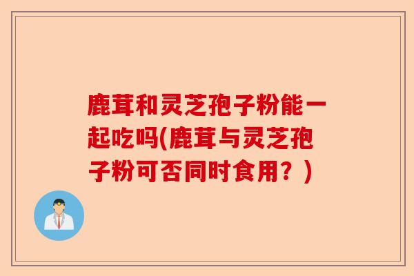 鹿茸和灵芝孢子粉能一起吃吗(鹿茸与灵芝孢子粉可否同时食用?)-第1张图片-卓越灵芝孢子粉 鹿茸和灵芝孢子粉能一起吃吗(鹿茸与灵芝孢子粉可否同时食用?)-第1张图片-卓越灵芝孢子粉