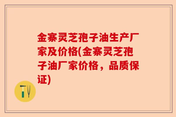 金寨灵芝孢子油生产厂家及价格(金寨灵芝孢子油厂家价格，品质保证)-第1张图片-卓越灵芝孢子粉