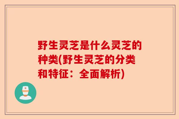 野生灵芝是什么灵芝的种类(野生灵芝的分类和特征:全面解析)-第1张图片-卓越灵芝孢子粉 野生灵芝是什么灵芝的种类(野生灵芝的分类和特征:全面解析)-第1张图片-卓越灵芝孢子粉
