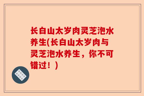 长白山太岁肉灵芝泡水养生(长白山太岁肉与灵芝泡水养生，你不可错过！)-第1张图片-卓越灵芝孢子粉