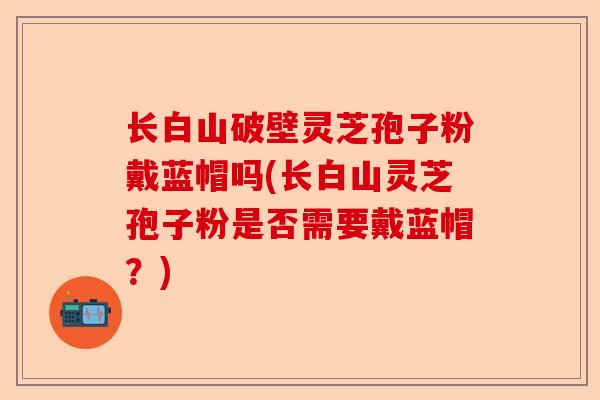 长白山破壁灵芝孢子粉戴蓝帽吗(长白山灵芝孢子粉是否需要戴蓝帽？)-第1张图片-卓越灵芝孢子粉