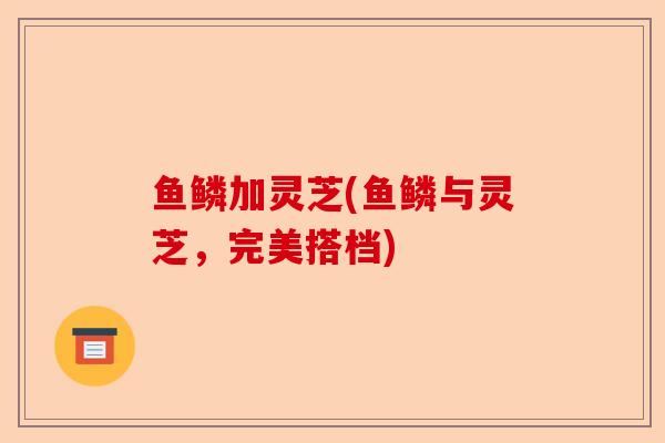 鱼鳞加灵芝(鱼鳞与灵芝,完美搭档)-第1张图片-卓越灵芝孢子粉 鱼鳞加灵芝(鱼鳞与灵芝,完美搭档)-第1张图片-卓越灵芝孢子粉