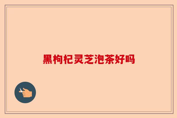 黑枸杞灵芝泡茶好吗-第1张图片-卓越灵芝孢子粉