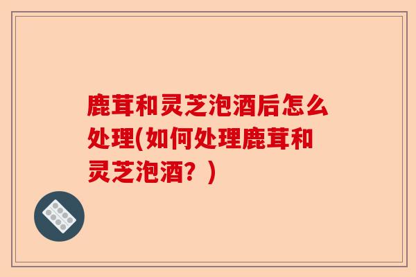 鹿茸和灵芝泡酒后怎么处理(如何处理鹿茸和灵芝泡酒?)-第1张图片-卓越灵芝孢子粉 鹿茸和灵芝泡酒后怎么处理(如何处理鹿茸和灵芝泡酒?)-第1张图片-卓越灵芝孢子粉
