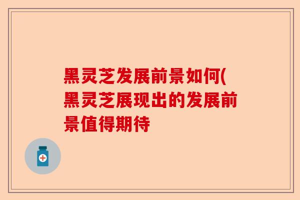 黑灵芝发展前景如何(黑灵芝展现出的发展前景值得期待-第1张图片-卓越灵芝孢子粉