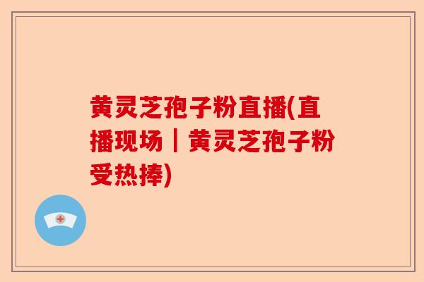 黄灵芝孢子粉直播(直播现场｜黄灵芝孢子粉受热捧)-第1张图片-卓越灵芝孢子粉