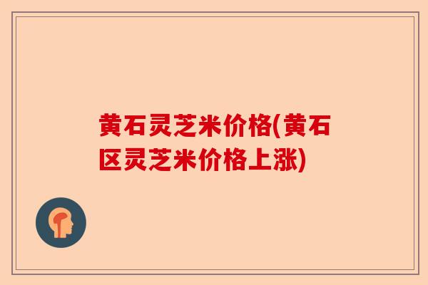 黄石灵芝米价格(黄石区灵芝米价格上涨)-第1张图片-卓越灵芝孢子粉