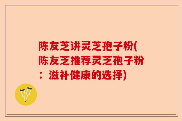 陈友芝讲灵芝孢子粉(陈友芝推荐灵芝孢子粉：滋补健康的选择)-第1张图片-卓越灵芝孢子粉
