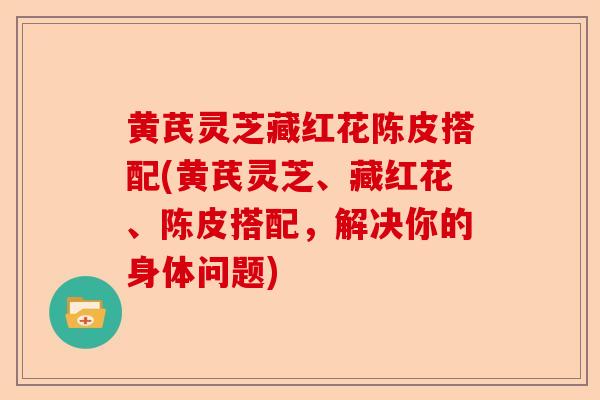 黄芪灵芝藏红花陈皮搭配(黄芪灵芝、藏红花、陈皮搭配，解决你的身体问题)-第1张图片-卓越灵芝孢子粉