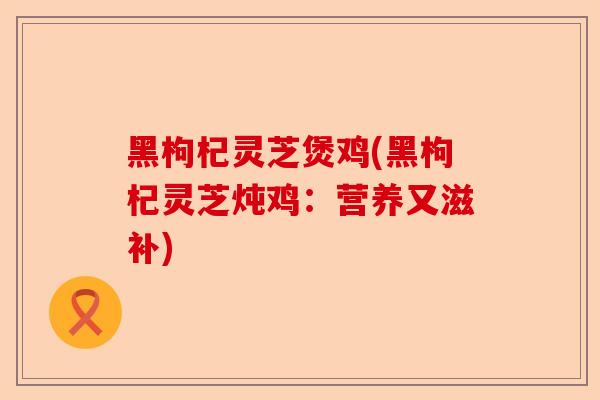 黑枸杞灵芝煲鸡(黑枸杞灵芝炖鸡：营养又滋补)-第1张图片-卓越灵芝孢子粉