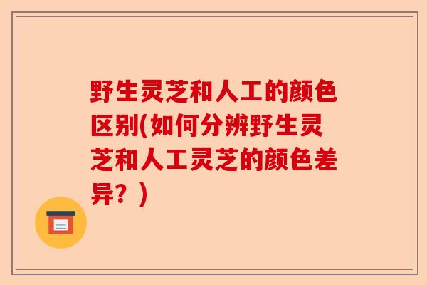 野生灵芝和人工的颜色区别(如何分辨野生灵芝和人工灵芝的颜色差异?)-第1张图片-卓越灵芝孢子粉 野生灵芝和人工的颜色区别(如何分辨野生灵芝和人工灵芝的颜色差异?)-第1张图片-卓越灵芝孢子粉