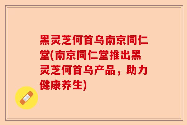 黑灵芝何首乌南京同仁堂(南京同仁堂推出黑灵芝何首乌产品，助力健康养生)-第1张图片-卓越灵芝孢子粉
