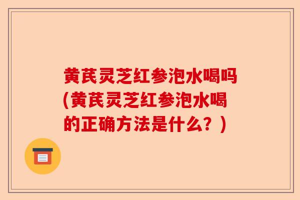 黄芪灵芝红参泡水喝吗(黄芪灵芝红参泡水喝的正确方法是什么?)-第1张图片-卓越灵芝孢子粉 黄芪灵芝红参泡水喝吗(黄芪灵芝红参泡水喝的正确方法是什么?)-第1张图片-卓越灵芝孢子粉