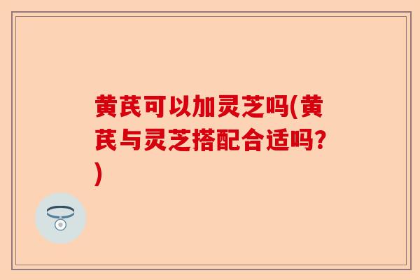 黄芪可以加灵芝吗(黄芪与灵芝搭配合适吗？)-第1张图片-卓越灵芝孢子粉