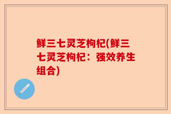 鲜三七灵芝枸杞(鲜三七灵芝枸杞:强效养生组合)-第1张图片-卓越灵芝孢子粉 鲜三七灵芝枸杞(鲜三七灵芝枸杞:强效养生组合)-第1张图片-卓越灵芝孢子粉