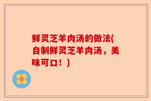 鲜灵芝羊肉汤的做法(自制鲜灵芝羊肉汤，美味可口！)-第1张图片-卓越灵芝孢子粉