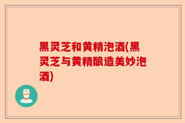黑灵芝和黄精泡酒(黑灵芝与黄精酿造美妙泡酒)-第1张图片-卓越灵芝孢子粉 黑灵芝和黄精泡酒(黑灵芝与黄精酿造美妙泡酒)-第1张图片-卓越灵芝孢子粉