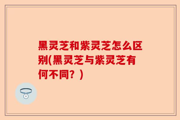 黑灵芝和紫灵芝怎么区别(黑灵芝与紫灵芝有何不同?)-第1张图片-卓越灵芝孢子粉 黑灵芝和紫灵芝怎么区别(黑灵芝与紫灵芝有何不同?)-第1张图片-卓越灵芝孢子粉
