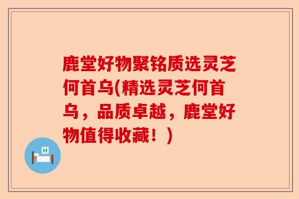 鹿堂好物聚铭质选灵芝何首乌(精选灵芝何首乌,品质卓越,鹿堂好物值得收藏!)-第1张图片-卓越灵芝孢子粉 鹿堂好物聚铭质选灵芝何首乌(精选灵芝何首乌,品质卓越,鹿堂好物值得收藏!)-第1张图片-卓越灵芝孢子粉