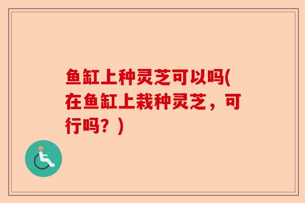 鱼缸上种灵芝可以吗(在鱼缸上栽种灵芝,可行吗?)-第1张图片-卓越灵芝孢子粉 鱼缸上种灵芝可以吗(在鱼缸上栽种灵芝,可行吗?)-第1张图片-卓越灵芝孢子粉