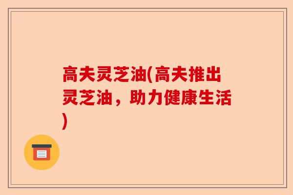 高夫灵芝油(高夫推出灵芝油,助力健康生活)-第1张图片-卓越灵芝孢子粉 高夫灵芝油(高夫推出灵芝油,助力健康生活)-第1张图片-卓越灵芝孢子粉