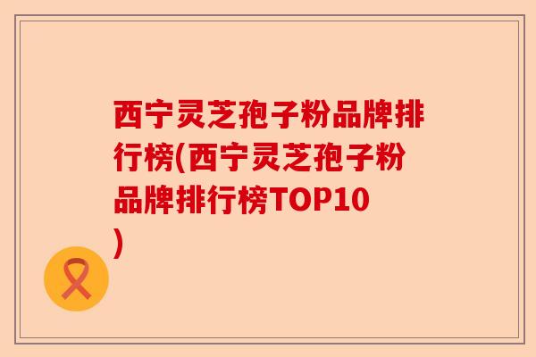 西宁灵芝孢子粉品牌排行榜(西宁灵芝孢子粉品牌排行榜TOP10)-第1张图片-卓越灵芝孢子粉 西宁灵芝孢子粉品牌排行榜(西宁灵芝孢子粉品牌排行榜TOP10)-第1张图片-卓越灵芝孢子粉