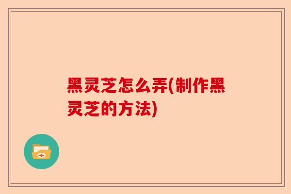 黑灵芝怎么弄(制作黑灵芝的方法)-第1张图片-卓越灵芝孢子粉 黑灵芝怎么弄(制作黑灵芝的方法)-第1张图片-卓越灵芝孢子粉