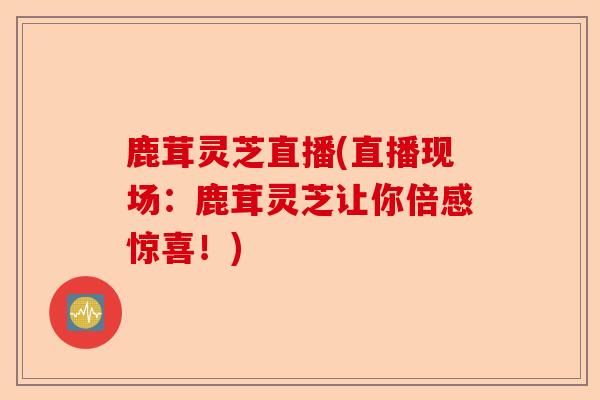 鹿茸灵芝直播(直播现场:鹿茸灵芝让你倍感惊喜!)-第1张图片-卓越灵芝孢子粉 鹿茸灵芝直播(直播现场:鹿茸灵芝让你倍感惊喜!)-第1张图片-卓越灵芝孢子粉