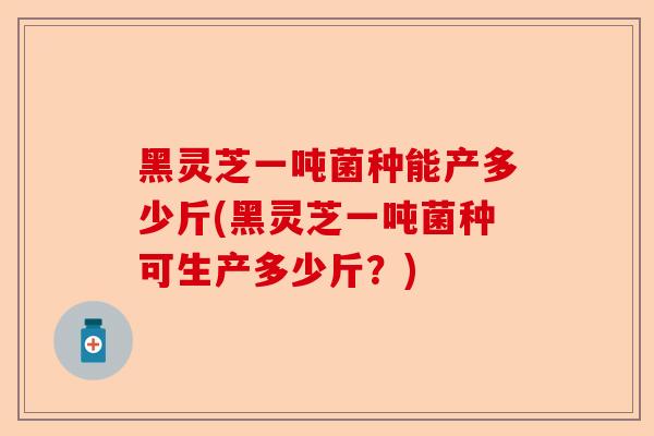 黑灵芝一吨菌种能产多少斤(黑灵芝一吨菌种可生产多少斤?)-第1张图片-卓越灵芝孢子粉 黑灵芝一吨菌种能产多少斤(黑灵芝一吨菌种可生产多少斤?)-第1张图片-卓越灵芝孢子粉