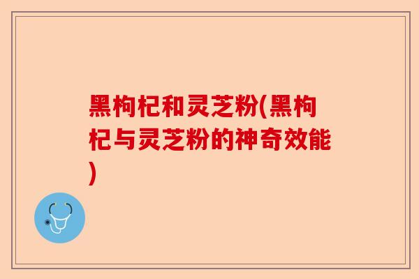 黑枸杞和灵芝粉(黑枸杞与灵芝粉的神奇效能)-第1张图片-卓越灵芝孢子粉 黑枸杞和灵芝粉(黑枸杞与灵芝粉的神奇效能)-第1张图片-卓越灵芝孢子粉