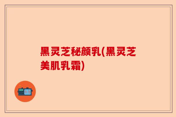 黑灵芝秘颜乳(黑灵芝美肌乳霜)-第1张图片-卓越灵芝孢子粉 黑灵芝秘颜乳(黑灵芝美肌乳霜)-第1张图片-卓越灵芝孢子粉