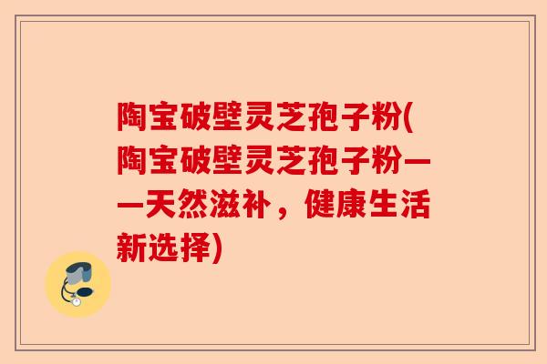 陶宝破壁灵芝孢子粉(陶宝破壁灵芝孢子粉——天然滋补,健康生活新选择)-第1张图片-卓越灵芝孢子粉 陶宝破壁灵芝孢子粉(陶宝破壁灵芝孢子粉——天然滋补,健康生活新选择)-第1张图片-卓越灵芝孢子粉