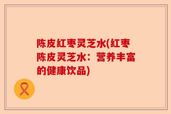陈皮红枣灵芝水(红枣陈皮灵芝水:营养丰富的健康饮品)-第1张图片-卓越灵芝孢子粉 陈皮红枣灵芝水(红枣陈皮灵芝水:营养丰富的健康饮品)-第1张图片-卓越灵芝孢子粉