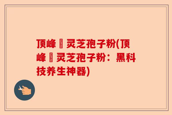 顶峰箄灵芝孢子粉(顶峰箄灵芝孢子粉:黑科技养生神器)-第1张图片-卓越灵芝孢子粉 顶峰箄灵芝孢子粉(顶峰箄灵芝孢子粉:黑科技养生神器)-第1张图片-卓越灵芝孢子粉