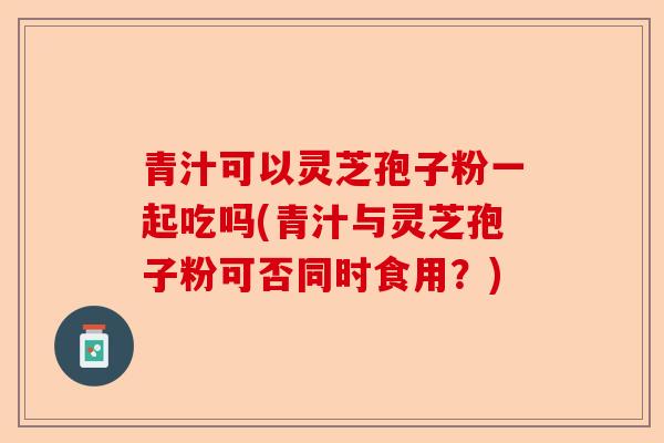 青汁可以灵芝孢子粉一起吃吗(青汁与灵芝孢子粉可否同时食用?)-第1张图片-卓越灵芝孢子粉 青汁可以灵芝孢子粉一起吃吗(青汁与灵芝孢子粉可否同时食用?)-第1张图片-卓越灵芝孢子粉