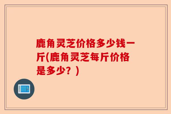 鹿角灵芝价格多少钱一斤(鹿角灵芝每斤价格是多少?)-第1张图片-卓越灵芝孢子粉 鹿角灵芝价格多少钱一斤(鹿角灵芝每斤价格是多少?)-第1张图片-卓越灵芝孢子粉