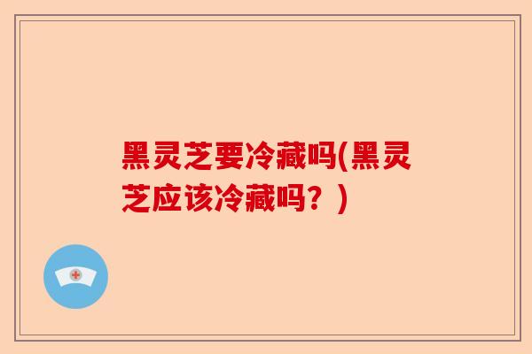 黑灵芝要冷藏吗(黑灵芝应该冷藏吗？)-第1张图片-卓越灵芝孢子粉