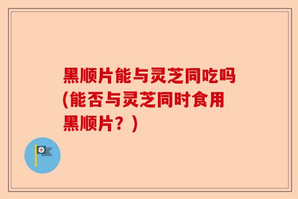 黑顺片能与灵芝同吃吗(能否与灵芝同时食用黑顺片?)-第1张图片-卓越灵芝孢子粉 黑顺片能与灵芝同吃吗(能否与灵芝同时食用黑顺片?)-第1张图片-卓越灵芝孢子粉