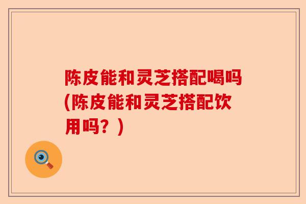 陈皮能和灵芝搭配喝吗(陈皮能和灵芝搭配饮用吗?)-第1张图片-卓越灵芝孢子粉 陈皮能和灵芝搭配喝吗(陈皮能和灵芝搭配饮用吗?)-第1张图片-卓越灵芝孢子粉