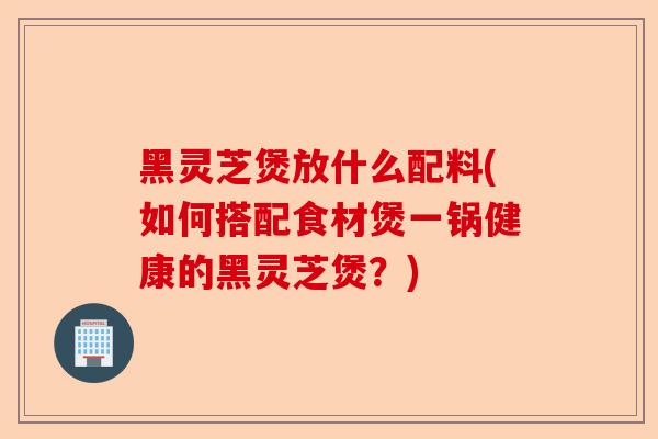 黑灵芝煲放什么配料(如何搭配食材煲一锅健康的黑灵芝煲?)-第1张图片-卓越灵芝孢子粉 黑灵芝煲放什么配料(如何搭配食材煲一锅健康的黑灵芝煲?)-第1张图片-卓越灵芝孢子粉